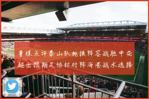 鲁媒点评泰山队轮换阵容战胜申花超出预期足协杯对阵海港战术选择更丰富