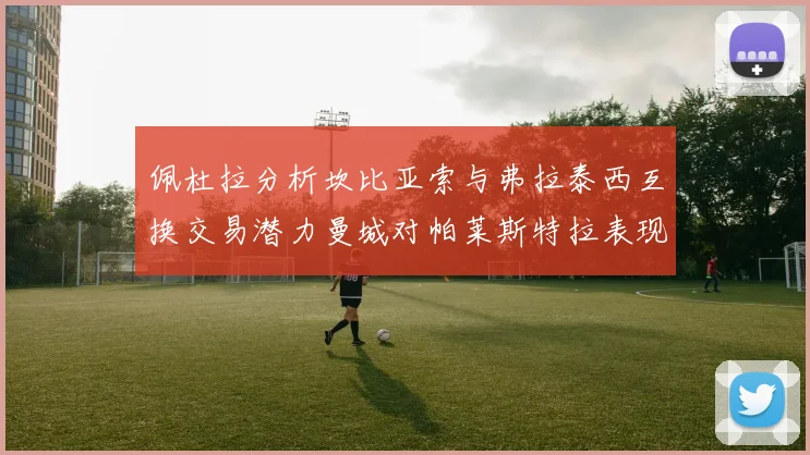 佩杜拉分析坎比亚索与弗拉泰西互换交易潜力曼城对帕莱斯特拉表现出兴趣