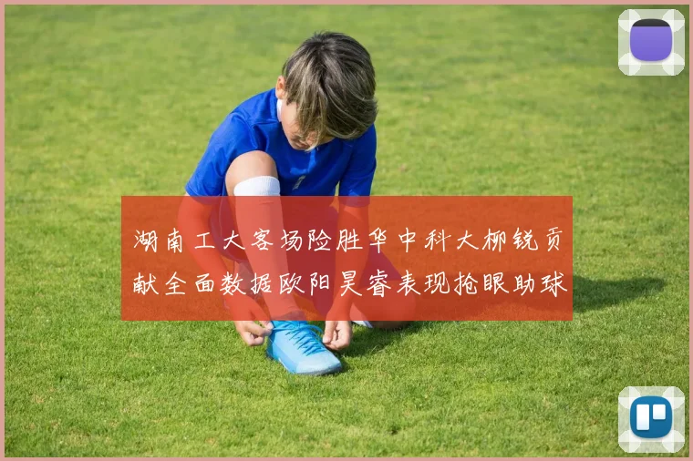 湖南工大客场险胜华中科大柳锐贡献全面数据欧阳昊睿表现抢眼助球队取胜