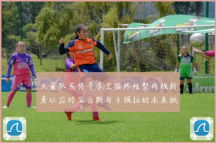 火箭队或将寻求空接终结型内线新秀以应对亚当斯与卡佩拉的未来挑战