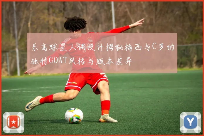 乐高球星人偶设计揭秘梅西与C罗的独特GOAT风格与版本差异