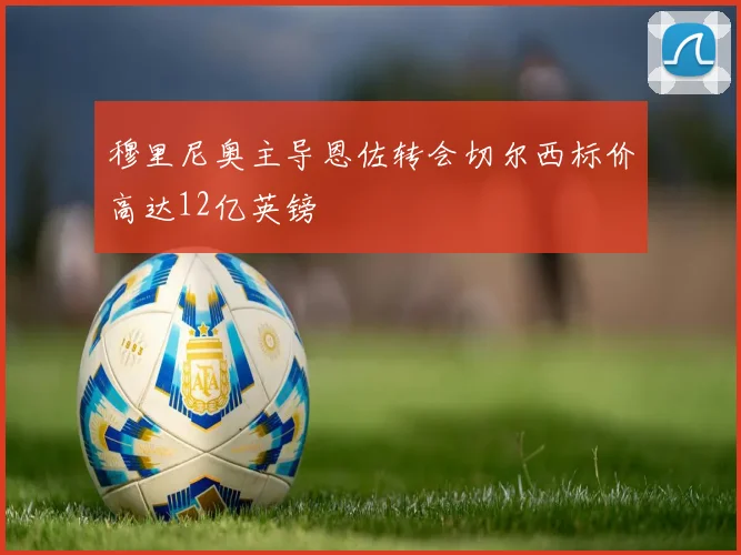 穆里尼奥主导恩佐转会切尔西标价高达12亿英镑
