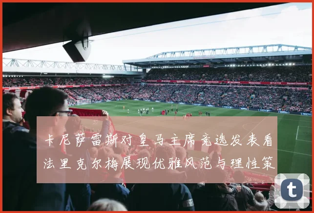 卡尼萨雷斯对皇马主席竞选发表看法里克尔梅展现优雅风范与理性策略