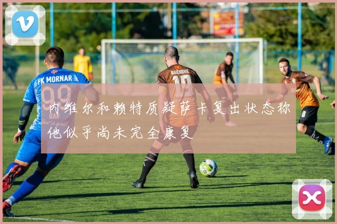 内维尔和赖特质疑萨卡复出状态称他似乎尚未完全康复