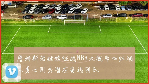 詹姆斯若继续征战NBA大概率回归湖人勇士则为潜在备选团队