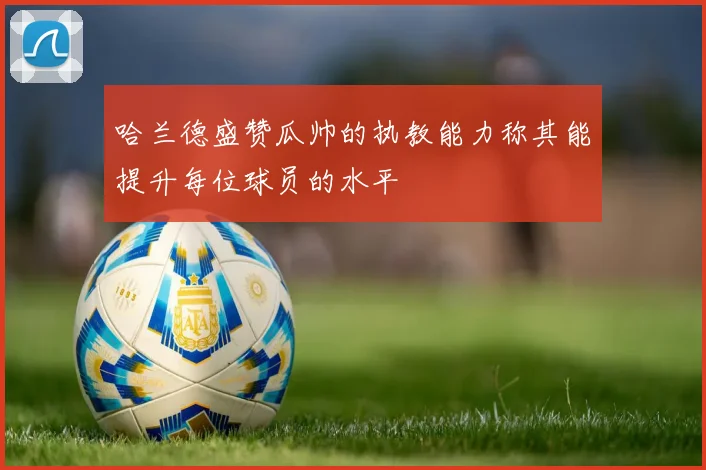 哈兰德盛赞瓜帅的执教能力称其能提升每位球员的水平