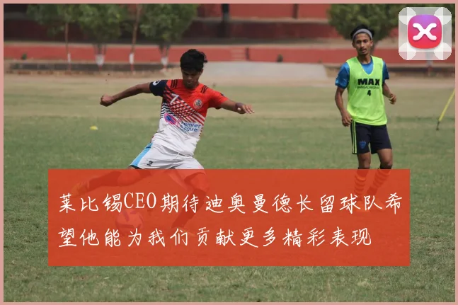 莱比锡CEO期待迪奥曼德长留球队希望他能为我们贡献更多精彩表现