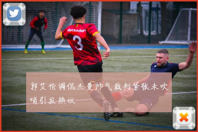 郭艾伦调侃杰曼帅气裁判紧张未吹哨引发热议