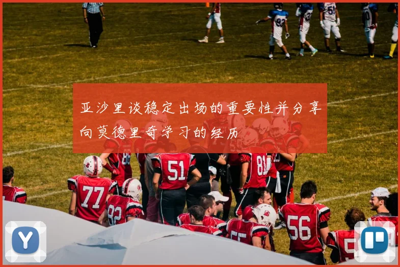 亚沙里谈稳定出场的重要性并分享向莫德里奇学习的经历