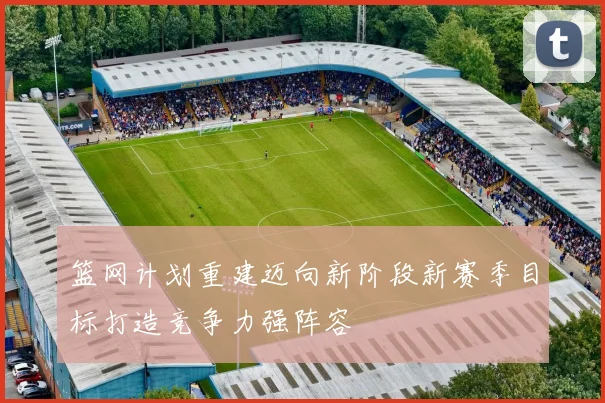 篮网计划重建迈向新阶段新赛季目标打造竞争力强阵容