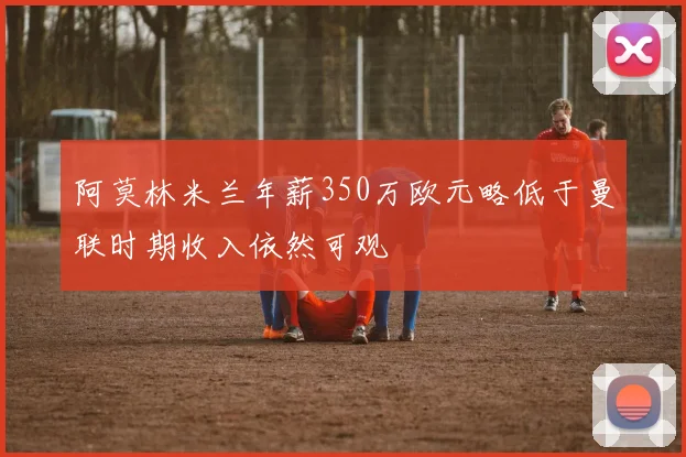 阿莫林米兰年薪350万欧元略低于曼联时期收入依然可观