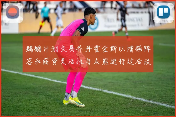 鹈鹕计划交易乔丹霍金斯以增强阵容和薪资灵活性与灰熊进行过洽谈