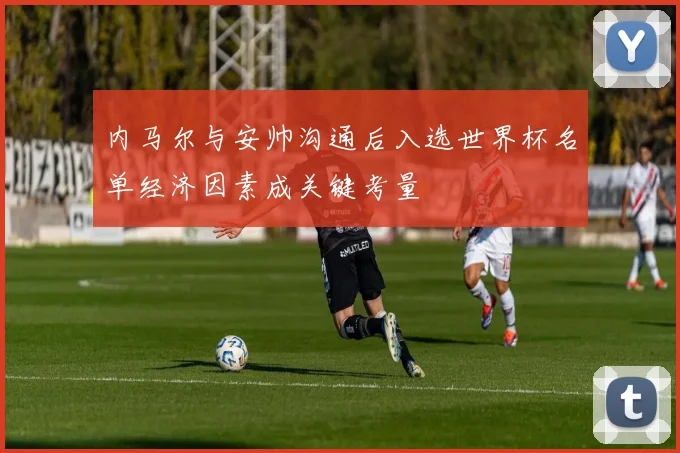 内马尔与安帅沟通后入选世界杯名单经济因素成关键考量