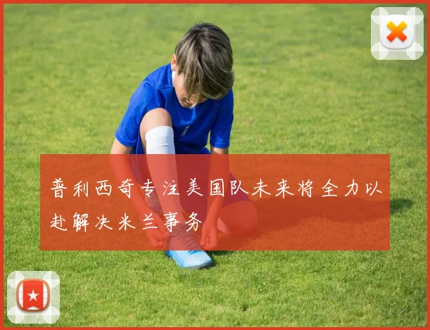 普利西奇专注美国队未来将全力以赴解决米兰事务