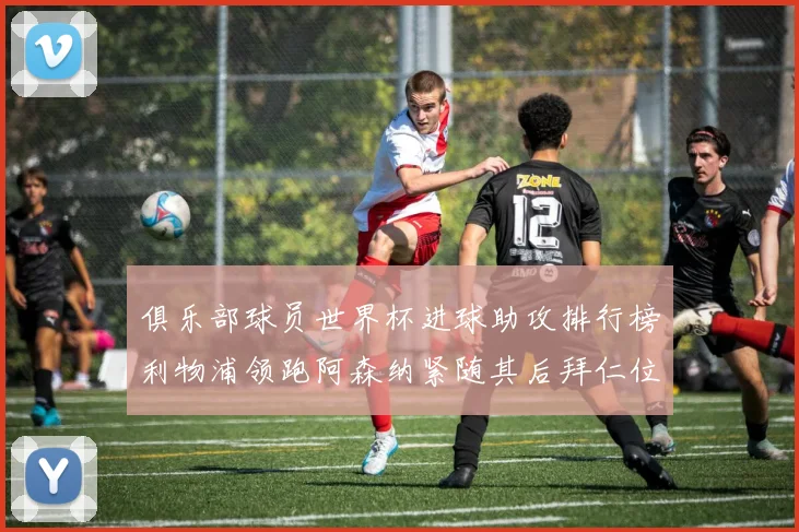 俱乐部球员世界杯进球助攻排行榜利物浦领跑阿森纳紧随其后拜仁位列第三