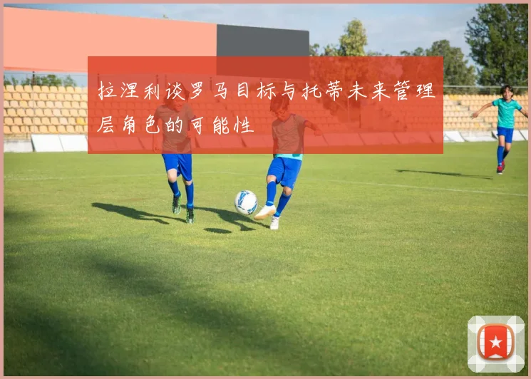 拉涅利谈罗马目标与托蒂未来管理层角色的可能性
