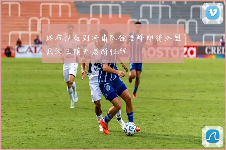 姆布拉告别河南队徐浩峰即将加盟武汉三镇开启新征程