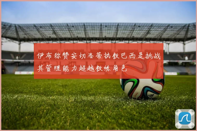 伊布称赞安切洛蒂执教巴西是挑战其管理能力超越教练角色