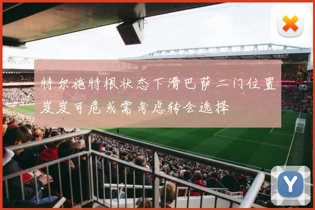 特尔施特根状态下滑巴萨二门位置岌岌可危或需考虑转会选择